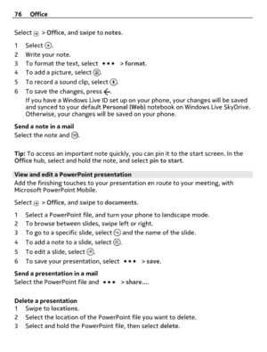 Page 76Select  > Office, and swipe to notes.
1Select 
.
2 Write your note.
3 To format the text, select 
 > format.
4 To add a picture, select 
.
5 To record a sound clip, select 
.
6 To save the changes, press 
.
If you have a Windows Live ID set up on your phone, your changes will be saved
and synced to your default Personal (Web) notebook on Windows Live SkyDrive.
Otherwise, your changes will be saved on your phone.
Send a note in a mail
Select the note and 
.
Tip: To access an important note quickly, you...