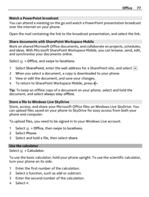 Page 77Watch a PowerPoint broadcast
You can attend a meeting on the go and watch a PowerPoint presentation broadcast
over the internet on your phone.
Open the mail containing the link to the broadcast presentation, and select the link.
Share documents with SharePoint Workspace Mobile
Work on shared Microsoft Office documents, and collaborate on projects, schedules,
and ideas. With Microsoft SharePoint Workspace Mobile, you can browse, send, edit,
and synchronise your documents online.
Select 
 > Office, and...