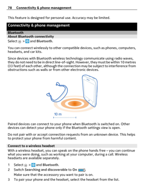 Page 78This feature is designed for personal use. Accuracy may be limited.
Connectivity & phone management
BluetoothAbout Bluetooth connectivity
Select 
 >  and Bluetooth.
You can connect wirelessly to other compatible devices, such as phones, computers,
headsets, and car kits.
Since devices with Bluetooth wireless technology communicate using radio waves,
they do not need to be in direct line-of-sight. However, they must be within 10 metres
(33 feet) of each other, although the connection may be subject to...
