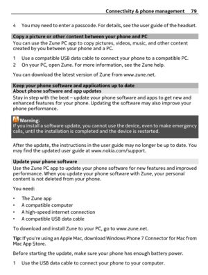 Page 794 You may need to enter a passcode. For details, see the user guide of the headset.
Copy a picture or other content between your phone and PC
You can use the Zune PC app to copy pictures, videos, music, and other content
created by you between your phone and a PC.
1 Use a compatible USB data cable to connect your phone to a compatible PC.
2 On your PC, open Zune. For more information, see the Zune help.
You can download the latest version of Zune from www.zune.net.
Keep your phone software and...