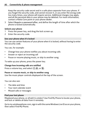 Page 82Keep the security code secret and in a safe place separate from your phone. If
you forget the security code, and cannot recover it, or you enter the wrong code
too many times, your phone will require service. Additional charges may apply,
and all the personal data in your phone may be deleted. For more information,
contact a Nokia Care point or your phone dealer.
3Select Require a password after, and define the length of time after which the
phone is locked automatically.
Unlock your phone
1 Press the...
