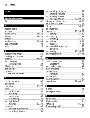 Page 90Index
Symbols/Numbers
3G 40
A
access codes 18
accounts 14alarm clock 70, 71alarms 70, 71antennas 13applications 59, 81appointments 71apps 24
B
background image 55
backing up content 80battery 10, 85— charging 10— saving power 31Bluetooth 78bookmarks 44browserSee web browser
C
cache memory 43
calculator 77calendar 71, 72calls 34— conference 33— diverting 33— emergency 85— forwarding 33— last dialled 32— making 32, 34camera 49— location information 51— recording videos 51
— sending pictures 52— sharing...