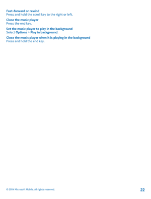 Page 22Fast-forward or rewindPress and hold the scroll key to the right or left.
Close the music playerPress the end key.
Set the music player to play in the backgroundSelect Options > Play in background.
Close the music player when it is playing in the backgroundPress and hold the end key.
© 2014 Microsoft Mobile. All rights reserved.22 