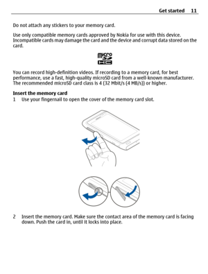 Page 11Do not attach any stickers to your memory card.
Use only compatible memory cards approved by Nokia for use with this device.
Incompatible cards may damage the card and the device and corrupt data stored on the
card.
You can record high-definition videos. If recording to a memory card, for best
performance, use a fast, high-quality microSD card from a well‑known manufacturer.
The recommended microSD card class is 4 (32 Mbit/s (4 MB/s)) or higher.
Insert the memory card
1 Use your fingernail to open the...