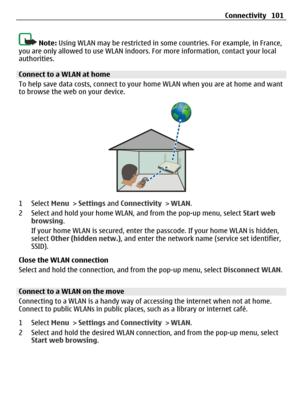 Page 101Note: Using WLAN may be restricted in some countries. For example, in France,
you are only allowed to use WLAN indoors. For more information, contact your local
authorities.
Connect to a WLAN at home
To help save data costs, connect to your home WLAN when you are at home and want
to browse the web on your device.
1 Select Menu > Settings and Connectivity > WLAN.
2 Select and hold your home WLAN, and from the pop-up menu, select Start web
browsing.
If your home WLAN is secured, enter the passcode. If your...