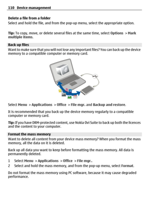 Page 110Delete a file from a folder
Select and hold the file, and from the pop-up menu, select the appropriate option.
Tip: To copy, move, or delete several files at the same time, select Options > Mark
multiple items.
Back up files
Want to make sure that you will not lose any important files? You can back up the device
memory to a compatible computer or memory card.
Select Menu > Applications > Office > File mgr. and Backup and restore.
It is recommended that you back up the device memory regularly to a...