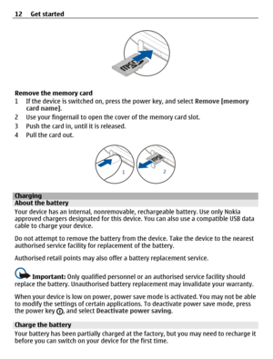 Page 12Remove the memory card
1 If the device is switched on, press the power key, and select Remove [memory
card name].
2 Use your fingernail to open the cover of the memory card slot.
3 Push the card in, until it is released.
4 Pull the card out.
ChargingAbout the battery
Your device has an internal, nonremovable, rechargeable battery. Use only Nokia
approved chargers designated for this device. You can also use a compatible USB data
cable to charge your device.
Do not attempt to remove the battery from the...