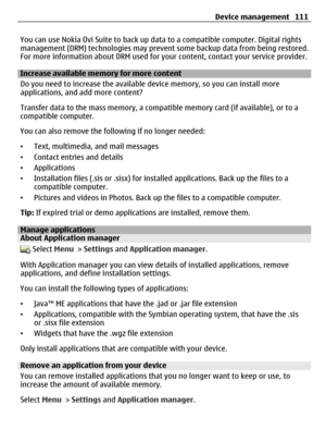 Page 111You can use Nokia Ovi Suite to back up data to a compatible computer. Digital rights
management (DRM) technologies may prevent some backup data from being restored.
For more information about DRM used for your content, contact your service provider.
Increase available memory for more content
Do you need to increase the available device memory, so you can install more
applications, and add more content?
Transfer data to the mass memory, a compatible memory card (if available), or to a
compatible...