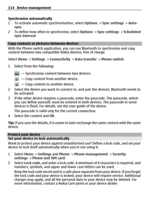 Page 114Synchronise automatically
1 To activate automatic synchronisation, select Options > Sync settings > Auto-
sync.
2 To define how often to synchronise, select Options > Sync settings > Scheduled
sync interval.
Copy contacts or pictures between devices
With the Phone switch application, you can use Bluetooth to synchronise and copy
content between two compatible Nokia devices, free of charge.
Select Menu > Settings > Connectivity > Data transfer > Phone switch.
1 Select from the following:
  — Synchronise...
