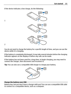 Page 13If the device indicates a low charge, do the following:
1
2
You do not need to charge the battery for a specific length of time, and you can use the
device while it is charging.
If the battery is completely discharged, it may take several minutes before the charging
indicator appears on the display or before any calls can be made.
If the battery has not been used for a long time, to begin charging, you may need to
connect the charger, then disconnect and reconnect it.
Tip: You can also use a compatible...