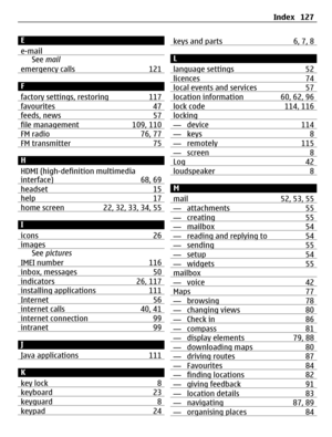 Page 127E
e-mail
See mail
emergency calls 121
F
factory settings, restoring 117
favourites 47feeds, news 57file management 109, 110FM radio 76, 77FM transmitter 75
H
HDMI (high-definition multimedia
interface) 68, 69
headset 15help 17home screen 22, 32, 33, 34, 55
I
icons 26
imagesSee pictures
IMEI number 116
inbox, messages 50indicators 26, 117installing applications 111Internet 56internet calls 40, 41internet connection 99intranet 99
J
Java applications 111
K
key lock 8
keyboard 23keyguard 8keypad 24
keys and...