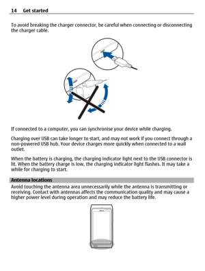 Page 14To avoid breaking the charger connector, be careful when connecting or disconnecting
the charger cable.
If connected to a computer, you can synchronise your device while charging.
Charging over USB can take longer to start, and may not work if you connect through a
non-powered USB hub. Your device charges more quickly when connected to a wall
outlet.
When the battery is charging, the charging indicator light next to the USB connector is
lit. When the battery charge is low, the charging indicator light...