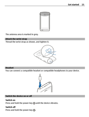 Page 15The antenna area is marked in grey.
Attach the wrist strap
Thread the wrist strap as shown, and tighten it.
Headset
You can connect a compatible headset or compatible headphones to your device.
Switch the device on or off
Switch on
Press and hold the power key 
 until the device vibrates.
Switch off
Press and hold the power key 
.Get started 15 