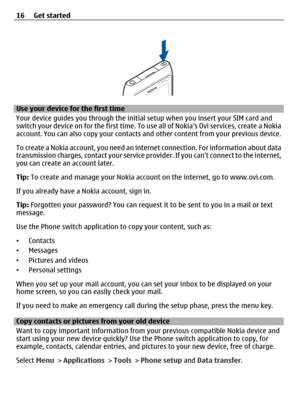 Page 16Use your device for the first time
Your device guides you through the initial setup when you insert your SIM card and
switch your device on for the first time. To use all of Nokias Ovi services, create a Nokia
account. You can also copy your contacts and other content from your previous device.
To create a Nokia account, you need an internet connection. For information about data
transmission charges, contact your service provider. If you cant connect to the internet,
you can create an account later....