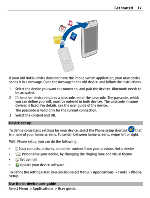 Page 17If your old Nokia device does not have the Phone switch application, your new device
sends it in a message. Open the message in the old device, and follow the instructions.
1 Select the device you want to connect to, and pair the devices. Bluetooth needs to
be activated.
2 If the other device requires a passcode, enter the passcode. The passcode, which
you can define yourself, must be entered in both devices. The passcode in some
devices is fixed. For details, see the user guide of the device.
The...