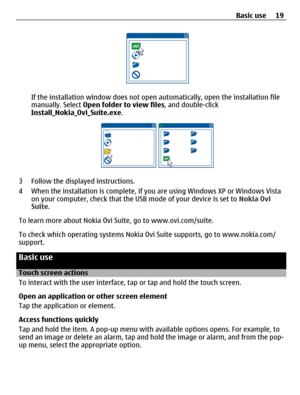 Page 19If the installation window does not open automatically, open the installation file
manually. Select Open folder to view files, and double-click
Install_Nokia_Ovi_Suite.exe.
3 Follow the displayed instructions.
4 When the installation is complete, if you are using Windows XP or Windows Vista
on your computer, check that the USB mode of your device is set to Nokia Ovi
Suite.
To learn more about Nokia Ovi Suite, go to www.ovi.com/suite.
To check which operating systems Nokia Ovi Suite supports, go to...