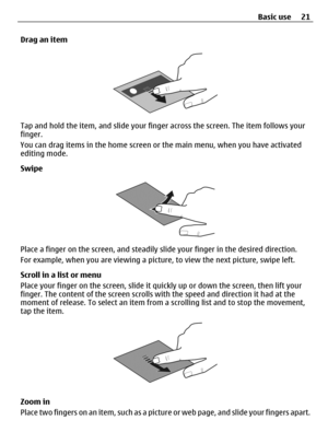 Page 21Drag an item
Tap and hold the item, and slide your finger across the screen. The item follows your
finger.
You can drag items in the home screen or the main menu, when you have activated
editing mode.
Swipe
Place a finger on the screen, and steadily slide your finger in the desired direction.
For example, when you are viewing a picture, to view the next picture, swipe left.
Scroll in a list or menu
Place your finger on the screen, slide it quickly up or down the screen, then lift your
finger. The content...