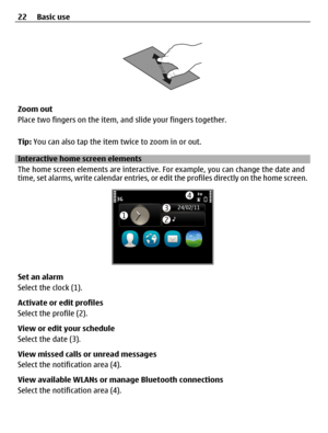 Page 22Zoom out
Place two fingers on the item, and slide your fingers together.
Tip: You can also tap the item twice to zoom in or out.
Interactive home screen elements
The home screen elements are interactive. For example, you can change the date and
time, set alarms, write calendar entries, or edit the profiles directly on the home screen.
Set an alarm
Select the clock (1).
Activate or edit profiles
Select the profile (2).
View or edit your schedule
Select the date (3).
View missed calls or unread messages...