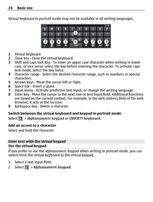 Page 24Virtual keyboard in portrait mode may not be available in all writing languages.
1Virtual keyboard
2Close key - Close the virtual keyboard.
3Shift and caps lock key - To enter an upper case character when writing in lower
case, or vice versa, select the key before entering the character. To activate caps
lock mode, select the key twice.
4Character range - Select the desired character range, such as numbers or special
characters.
5Arrows keys - Move the cursor left or right.
6Space bar - Insert a space....