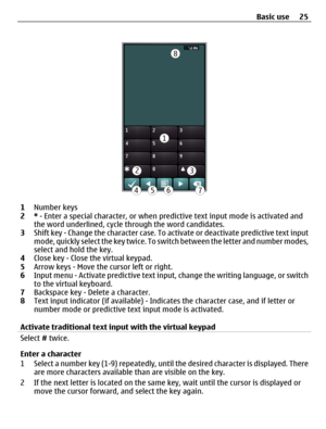 Page 251Number keys
2* - Enter a special character, or when predictive text input mode is activated and
the word underlined, cycle through the word candidates.
3Shift key - Change the character case. To activate or deactivate predictive text input
mode, quickly select the key twice. To switch between the letter and number modes,
select and hold the key.
4Close key - Close the virtual keypad.
5Arrow keys - Move the cursor left or right.
6Input menu - Activate predictive text input, change the writing language,...