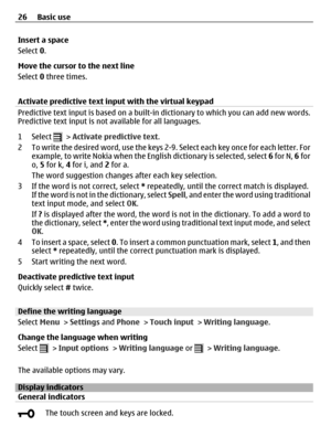 Page 26Insert a space
Select 0.
Move the cursor to the next line
Select 0 three times.
Activate predictive text input with the virtual keypad
Predictive text input is based on a built-in dictionary to which you can add new words.
Predictive text input is not available for all languages.
1 Select 
 > Activate predictive text.
2 To write the desired word, use the keys 2-9. Select each key once for each letter. For
example, to write Nokia when the English dictionary is selected, select 6 for N, 6 for
o, 5 for k, 4...