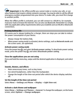 Page 29Important: In the offline profile you cannot make or receive any calls, or use
other features that require cellular network coverage. You may be able to call the official
emergency number programmed into your device.To make calls, you must first change
to another profile.
When the offline profile is activated, you can still connect to a WLAN to, for example,
read your mail or browse the internet. You can also use Bluetooth. Remember to comply
with any applicable safety requirements when you establish and...