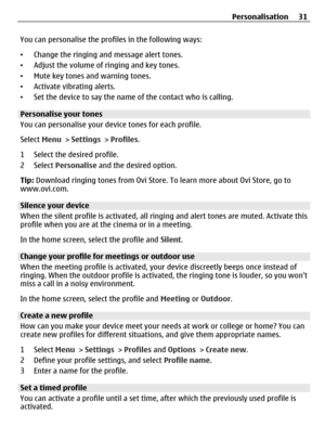 Page 31You can personalise the profiles in the following ways:
•Change the ringing and message alert tones.
•Adjust the volume of ringing and key tones.
•Mute key tones and warning tones.
•Activate vibrating alerts.
•Set the device to say the name of the contact who is calling.
Personalise your tones
You can personalise your device tones for each profile.
Select Menu > Settings > Profiles.
1 Select the desired profile.
2 Select Personalise and the desired option.
Tip: Download ringing tones from Ovi Store. To...