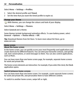 Page 32Select Menu > Settings > Profiles.
1 Select the desired profile and Timed.
2 Set the time that you want the timed profile to expire at.
Change your theme
 With themes, you can change the colours and look of your display.
Select Menu > Settings > Themes.
Select General and a theme.
Some themes include background animation effects. To save battery power, select
General > Options > Theme effects > Off.
Tip: Download themes from Ovi Store. To learn more about Ovi Store, go to
www.ovi.com.
Home screenAbout...