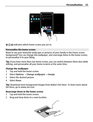 Page 33 indicates which home screen you are in.
Personalise the home screen
Want to see your favourite landscape or pictures of your family in the home screen
background? You can change this wallpaper, and rearrange items in the home screen,
to personalise it to your liking.
Tip: If you have more than one home screen, you can switch between them also while
editing, and personalise all your home screens at the same time.
Change the wallpaper
1 Tap and hold the home screen.
2 Select Options > Change wallpaper >...