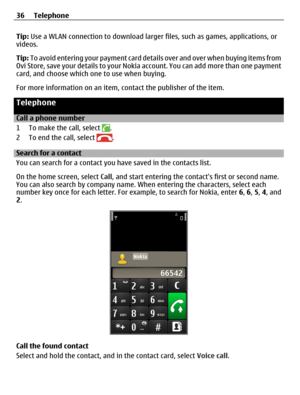 Page 36Tip: Use a WLAN connection to download larger files, such as games, applications, or
videos.
Tip: To avoid entering your payment card details over and over when buying items from
Ovi Store, save your details to your Nokia account. You can add more than one payment
card, and choose which one to use when buying.
For more information on an item, contact the publisher of the item.
Telephone
Call a phone number
1 To make the call, select 
.
2 To end the call, select 
.
Search for a contact
You can search for...