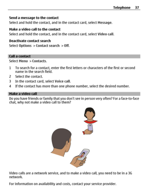 Page 37Send a message to the contact
Select and hold the contact, and in the contact card, select Message.
Make a video call to the contact
Select and hold the contact, and in the contact card, select Video call.
Deactivate contact search
Select Options > Contact search > Off.
Call a contact
Select Menu > Contacts.
1 To search for a contact, enter the first letters or characters of the first or second
name in the search field.
2 Select the contact.
3 In the contact card, select Voice call.
4 If the contact has...