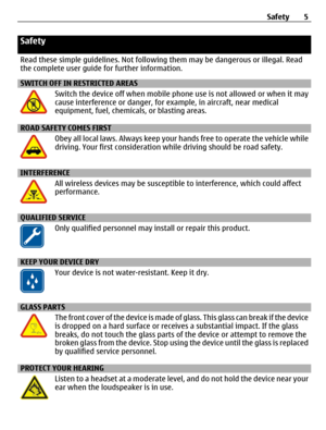 Page 5Safety
Read these simple guidelines. Not following them may be dangerous or illegal. Read
the complete user guide for further information.
SWITCH OFF IN RESTRICTED AREAS
Switch the device off when mobile phone use is not allowed or when it may
cause interference or danger, for example, in aircraft, near medical
equipment, fuel, chemicals, or blasting areas.
ROAD SAFETY COMES FIRST
Obey all local laws. Always keep your hands free to operate the vehicle while
driving. Your first consideration while driving...