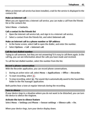 Page 41When an internet call service has been installed, a tab for the service is displayed in the
contacts list.
Make an internet call
When you are signed into a internet call service, you can make a call from the friends
list or the contacts list.
Select Menu > Contacts.
Call a contact in the friends list
1 Open the internet call service tab, and sign in to a internet call service.
2 Select a contact from the friends list, and select Internet call.
Make an internet call to a phone number or SIP address
1 In...