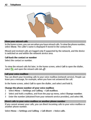 Page 42View your missed calls
In the home screen, you can see when you have missed calls. To view the phone number,
select Show. The callers name is displayed if stored in the contacts list.
Missed and received calls are logged only if supported by the network, and the device
is switched on and within the network service area.
Call back the contact or number
Select the contact or number.
To view the missed calls list later, in the home screen, select Call to open the dialler,
select 
, and open the missed calls...