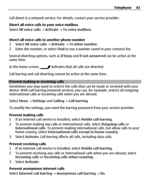 Page 43Call divert is a network service. For details, contact your service provider.
Divert all voice calls to your voice mailbox
Select All voice calls > Activate > To voice mailbox.
Divert all voice calls to another phone number
1 Select All voice calls > Activate > To other number.
2 Enter the number, or select Find to use a number saved in your contacts list.
Several diverting options, such as If busy and If not answered can be active at the
same time.
In the home screen, 
 indicates that all calls are...