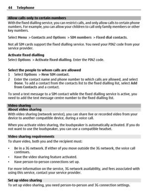 Page 44Allow calls only to certain numbers
With the fixed dialling service, you can restrict calls, and only allow calls to certain phone
numbers. For example, you can allow your children to call only family members or other
key numbers.
Select Menu > Contacts and Options > SIM numbers > Fixed dial contacts.
Not all SIM cards support the fixed dialling service. You need your PIN2 code from your
service provider.
Activate fixed dialling
Select Options > Activate fixed dialling. Enter the PIN2 code.
Select the...