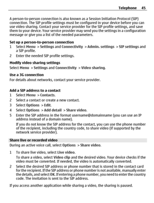 Page 45A person-to-person connection is also known as a Session Initiation Protocol (SIP)
connection. The SIP profile settings must be configured in your device before you can
use video sharing. Contact your service provider for the SIP profile settings, and save
them to your device. Your service provider may send you the settings in a configuration
message or give you a list of the needed parameters.
Set up a person-to-person connection
1 Select Menu > Settings and Connectivity > Admin. settings > SIP settings...