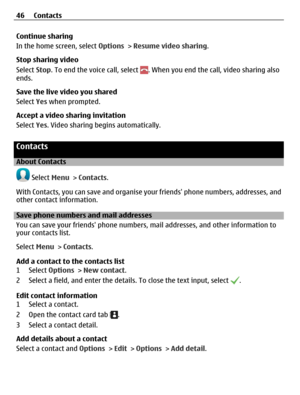 Page 46Continue sharing
In the home screen, select Options > Resume video sharing.
Stop sharing video
Select Stop. To end the voice call, select 
. When you end the call, video sharing also
ends.
Save the live video you shared
Select Yes when prompted.
Accept a video sharing invitation
Select Yes. Video sharing begins automatically.
Contacts
About Contacts
 Select Menu > Contacts.
With Contacts, you can save and organise your friends phone numbers, addresses, and
other contact information.
Save phone numbers...