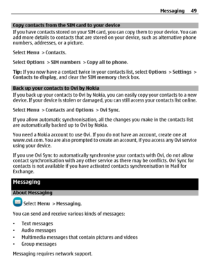 Page 49Copy contacts from the SIM card to your device
If you have contacts stored on your SIM card, you can copy them to your device. You can
add more details to contacts that are stored on your device, such as alternative phone
numbers, addresses, or a picture.
Select Menu > Contacts.
Select Options > SIM numbers > Copy all to phone.
Tip: If you now have a contact twice in your contacts list, select Options > Settings >
Contacts to display, and clear the SIM memory check box.
Back up your contacts to Ovi by...