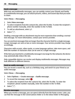 Page 50Send a message
With text and multimedia messages, you can quickly contact your friends and family.
In a multimedia message, you can attach pictures, videos, and sound clips that you want
to share.
Select Menu > Messaging.
1 Select New message.
2 To select recipients from the contacts list, select the To title. To enter the recipient’s
phone number manually, enter the number in the To field.
3 To add an attachment, select 
.
4 Select 
.
Sending a message with an attachment may be more expensive than...