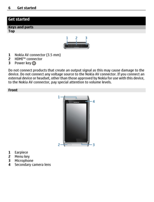 Page 6Get started
Keys and partsTop
1Nokia AV connector (3.5 mm)
2HDMI™ connector
3Power key 
Do not connect products that create an output signal as this may cause damage to the
device. Do not connect any voltage source to the Nokia AV connector. If you connect an
external device or headset, other than those approved by Nokia for use with this device,
to the Nokia AV connector, pay special attention to volume levels.
Front
1Earpiece
2Menu key
3Microphone
4Secondary camera lens 6Get started 