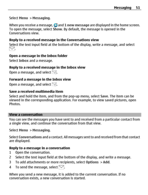 Page 51Select Menu > Messaging.
When you receive a message, 
 and 1 new message are displayed in the home screen.
To open the message, select Show. By default, the message is opened in the
Conversations view.
Reply to a received message in the Conversations view
Select the text input field at the bottom of the display, write a message, and select
.
Open a message in the Inbox folder
Select Inbox and a message.
Reply to a received message in the Inbox view
Open a message, and select 
.
Forward a message in the...