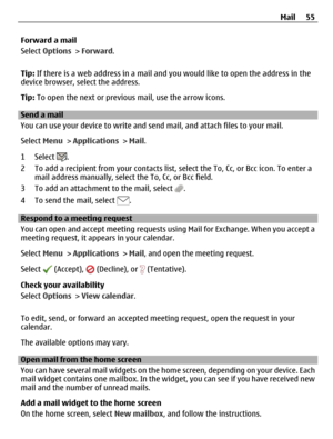 Page 55Forward a mail
Select Options > Forward.
Tip: If there is a web address in a mail and you would like to open the address in the
device browser, select the address.
Tip: To open the next or previous mail, use the arrow icons.
Send a mail
You can use your device to write and send mail, and attach files to your mail.
Select Menu > Applications > Mail.
1 Select 
.
2 To add a recipient from your contacts list, select the To, Cc, or Bcc icon. To enter a
mail address manually, select the To, Cc, or Bcc field.
3...