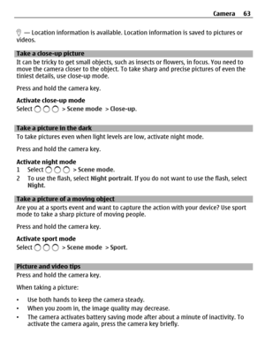Page 63  — Location information is available. Location information is saved to pictures or
videos.
Take a close-up picture
It can be tricky to get small objects, such as insects or flowers, in focus. You need to
move the camera closer to the object. To take sharp and precise pictures of even the
tiniest details, use close-up mode.
Press and hold the camera key.
Activate close-up mode
Select 
 > Scene mode > Close-up.
Take a picture in the dark
To take pictures even when light levels are low, activate night...