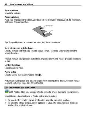 Page 66View a picture
Select the picture.
Zoom a picture
Place two fingers on the screen, and to zoom in, slide your fingers apart. To zoom out,
slide your fingers together.
Tip: To quickly zoom in or zoom back out, tap the screen twice.
View pictures as a slide show
Select a picture and Options > Slide show > Play. The slide show starts from the
selected picture.
You can view all your pictures and videos, or your pictures and videos grouped by album
or tag.
Switch the view
Select 
 and a view.
Play a video...