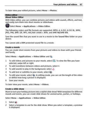 Page 67To later view your edited pictures, select Menu > Photos.
Video editorAbout Video Editor
With Video editor, you can combine pictures and videos with sounds, effects, and text,
and easily turn them into short movies or slideshows.
 Select Menu > Applications > Video Editor.
The following codecs and file formats are supported: MPEG–4, H.263, H.263 BL, WMV,
JPEG, PNG, BMP, GIF, MP3, AAC/AAC+/eAAC+, WAV, and AMR‑NB/AMR‑WB.
Save the sound files that you want to use in a movie to the Sound files folder on...