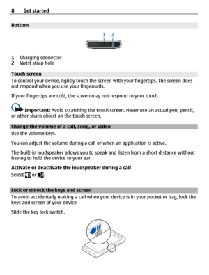 Page 8Bottom
1Charging connector
2Wrist strap hole
Touch screen
To control your device, lightly touch the screen with your fingertips. The screen does
not respond when you use your fingernails.
If your fingertips are cold, the screen may not respond to your touch.
Important: Avoid scratching the touch screen. Never use an actual pen, pencil,
or other sharp object on the touch screen.
Change the volume of a call, song, or video
Use the volume keys.
You can adjust the volume during a call or when an application...