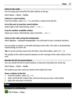 Page 77Listen to the radio
You can enjoy your favourite FM radio stations on the go.
Select Menu > Music > Radio.
Listen to a saved station
From the toolbar, select 
 > , and select a station from the list.
Go to the next or previous saved station
Swipe right or left. Alternatively, select 
 or .
Scan for another available station
Swipe up or down. Alternatively, select and hold 
 or .
Listen to the radio using the loudspeaker
Select Options > Activate loudspeaker. You still need to have a headset attached.
You...