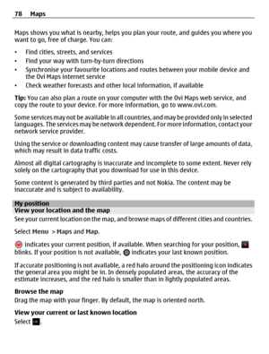 Page 78Maps shows you what is nearby, helps you plan your route, and guides you where you
want to go, free of charge. You can:
•Find cities, streets, and services
•Find your way with turn-by-turn directions
•Synchronise your favourite locations and routes between your mobile device and
the Ovi Maps internet service
•Check weather forecasts and other local information, if available
Tip: You can also plan a route on your computer with the Ovi Maps web service, and
copy the route to your device. For more...