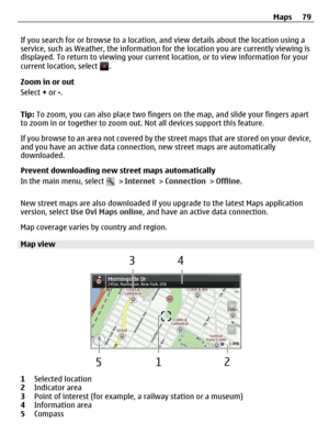 Page 79If you search for or browse to a location, and view details about the location using a
service, such as Weather, the information for the location you are currently viewing is
displayed. To return to viewing your current location, or to view information for your
current location, select 
.
Zoom in or out
Select + or -.
Tip: To zoom, you can also place two fingers on the map, and slide your fingers apart
to zoom in or together to zoom out. Not all devices support this feature.
If you browse to an area not...